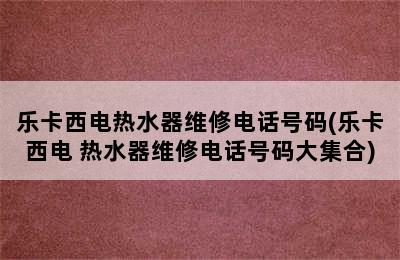 乐卡西电热水器维修电话号码(乐卡西电 热水器维修电话号码大集合)